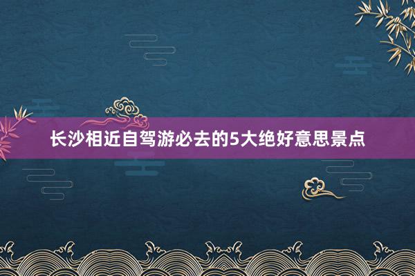 长沙相近自驾游必去的5大绝好意思景点